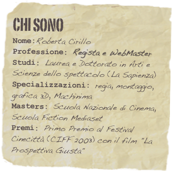 Chi sono
Nome:Roberta CirilloProfessione: Regista e WebMaster
Studi: Laurea e Dottorato in Arti e Scienze dello spettacolo (La Sapienza)
Specializzazioni: regia, montaggio,   grafica 3D, MachinimaMasters: Scuola Nazionale di Cinema, Scuola Fiction MediasetPremi: Primo Premio al Festival Cinecittà (CIFF 2003) con il film "La Prospettiva Giusta"