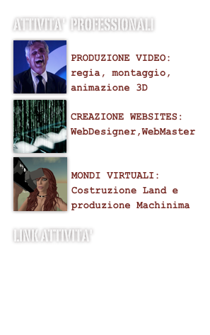 Attivita'  professionali
￼
PRODUZIONE VIDEO:
regia, montaggio, animazione 3D￼
CREAZIONE WEBSITES:
WebDesigner,WebMaster
￼

MONDI VIRTUALI:
Costruzione Land e produzione Machinima
Link Attivita'
www.techniconsult.net
www.applecaffe.net
www.melatv.it
Apple Solution Expert Bagnetti srl
