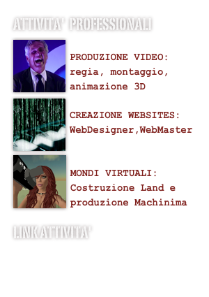 Attivita'  professionali
￼
PRODUZIONE VIDEO:
regia, montaggio, animazione 3D￼
CREAZIONE WEBSITES:
WebDesigner,WebMaster
￼

MONDI VIRTUALI:
Costruzione Land e produzione Machinima
Link Attivita'
www.techniconsult.net
www.isnotv.net
www.cosmonotizie.net